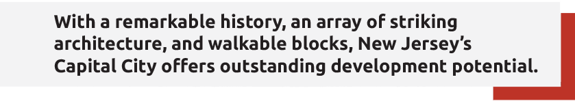 With a remarkable history, an array of striking
architecture, and walkable blocks, New Jersey’s
Capital City offers outstanding development potential.